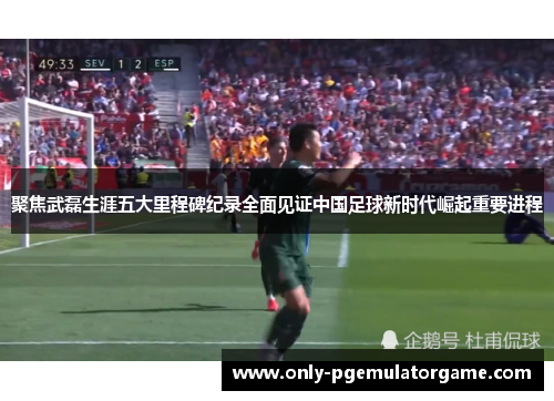 聚焦武磊生涯五大里程碑纪录全面见证中国足球新时代崛起重要进程