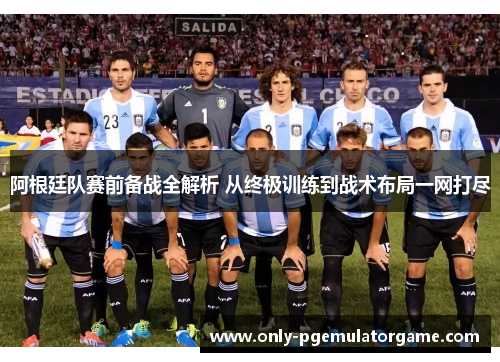 阿根廷队赛前备战全解析 从终极训练到战术布局一网打尽
