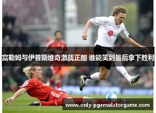 富勒姆与伊普斯维奇激战正酣 谁能笑到最后拿下胜利