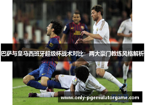 巴萨与皇马西班牙超级杯战术对比：两大豪门教练风格解析