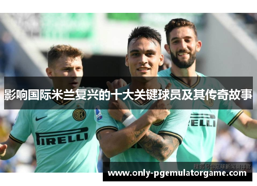影响国际米兰复兴的十大关键球员及其传奇故事
