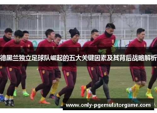 德黑兰独立足球队崛起的五大关键因素及其背后战略解析