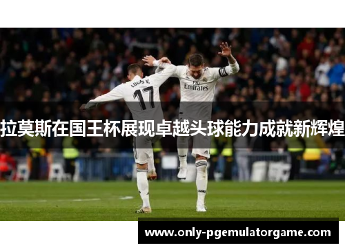 拉莫斯在国王杯展现卓越头球能力成就新辉煌