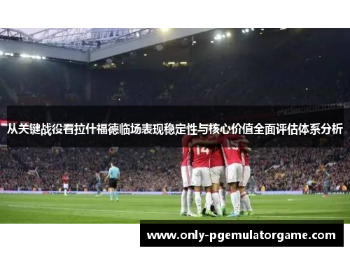 从关键战役看拉什福德临场表现稳定性与核心价值全面评估体系分析