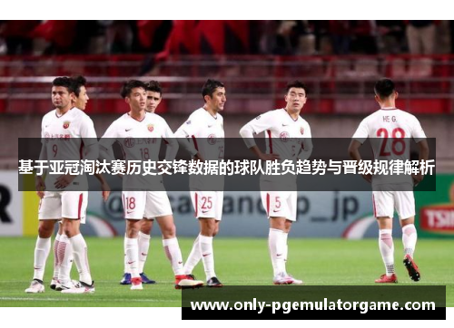 基于亚冠淘汰赛历史交锋数据的球队胜负趋势与晋级规律解析