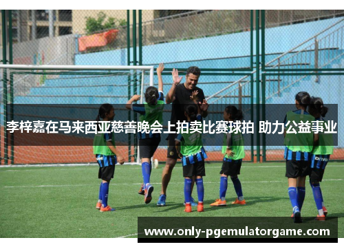 李梓嘉在马来西亚慈善晚会上拍卖比赛球拍 助力公益事业