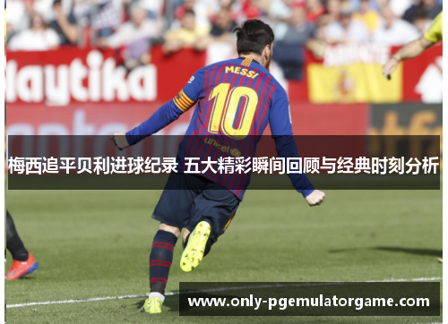 梅西追平贝利进球纪录 五大精彩瞬间回顾与经典时刻分析
