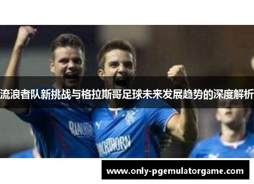 流浪者队新挑战与格拉斯哥足球未来发展趋势的深度解析