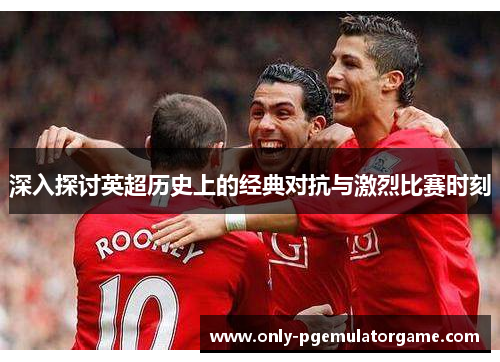 深入探讨英超历史上的经典对抗与激烈比赛时刻