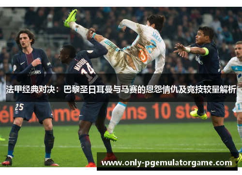 法甲经典对决：巴黎圣日耳曼与马赛的恩怨情仇及竞技较量解析