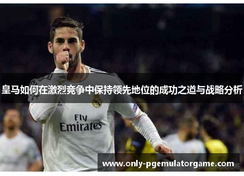 皇马如何在激烈竞争中保持领先地位的成功之道与战略分析