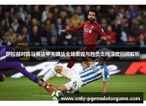 萨拉赫对阵马赛法甲关键战全场表现与胜负走向深度回顾解析