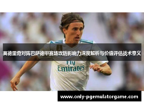 莫德里奇对阵巴萨德甲赛场攻防影响力深度解析与价值评估战术意义