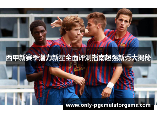 西甲新赛季潜力新星全面评测指南超强新秀大揭秘