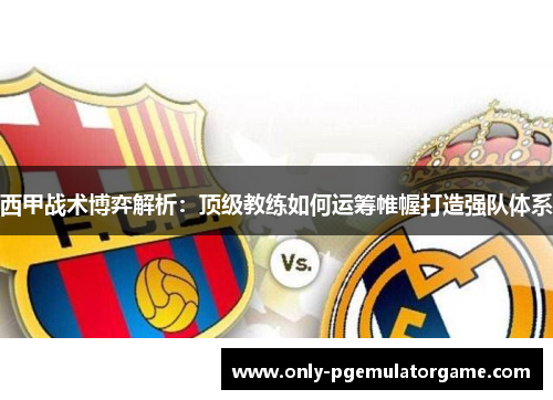 西甲战术博弈解析：顶级教练如何运筹帷幄打造强队体系