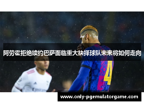 阿劳霍拒绝续约巴萨面临重大抉择球队未来将如何走向