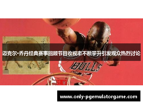 迈克尔·乔丹经典赛事回顾节目收视率不断攀升引发观众热烈讨论