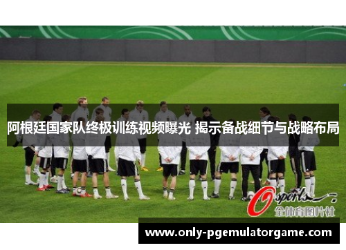 阿根廷国家队终极训练视频曝光 揭示备战细节与战略布局